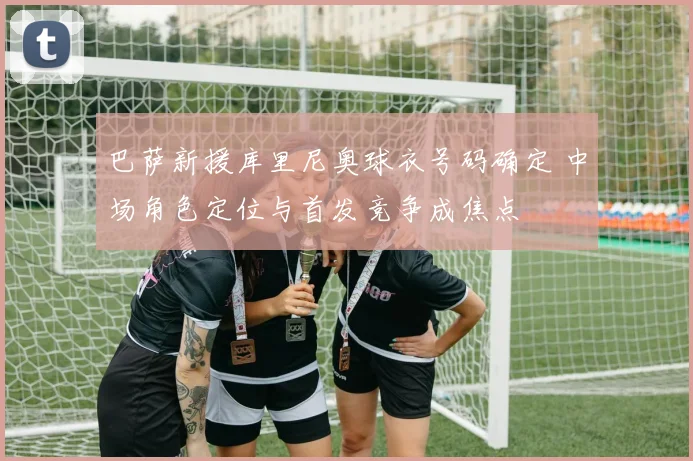 巴萨新援库里尼奥球衣号码确定 中场角色定位与首发竞争成焦点