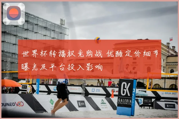 世界杯转播权竞购战 优酷定价细节曝光及平台投入影响