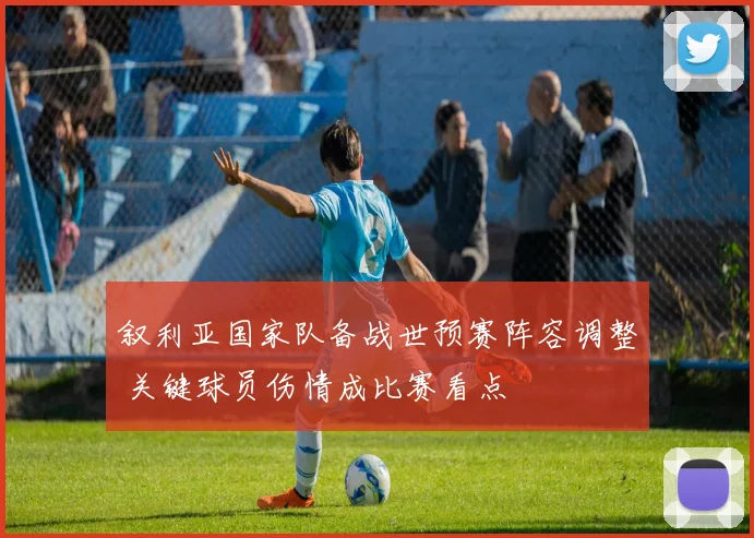 叙利亚国家队备战世预赛阵容调整 关键球员伤情成比赛看点