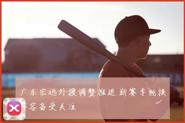 广东宏远外援调整推进 新赛季轮换阵容备受关注