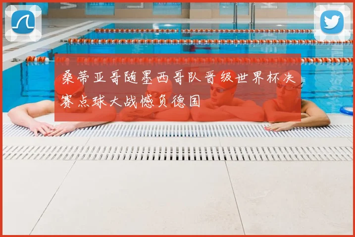 桑蒂亚哥随墨西哥队晋级世界杯决赛点球大战憾负德国