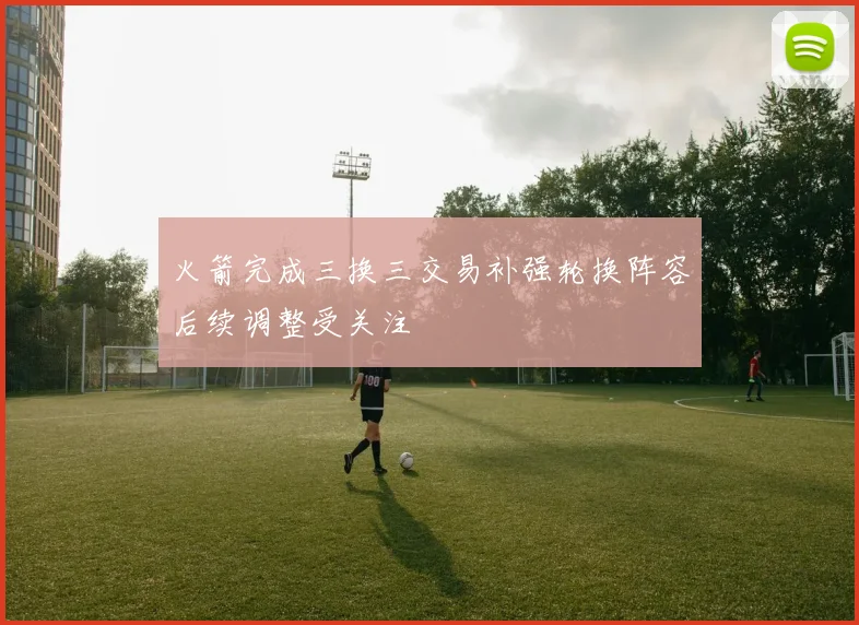 火箭完成三换三交易补强轮换阵容后续调整受关注