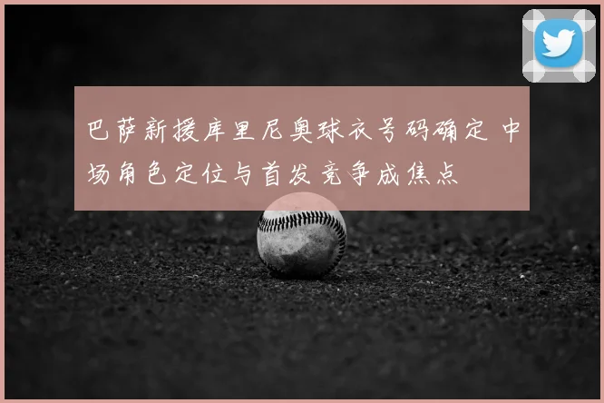 巴萨新援库里尼奥球衣号码确定 中场角色定位与首发竞争成焦点
