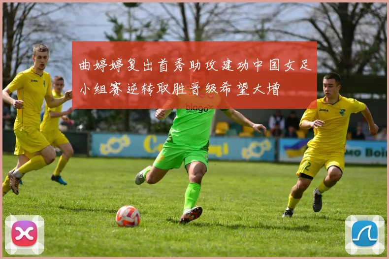 曲婷婷复出首秀助攻建功中国女足小组赛逆转取胜晋级希望大增