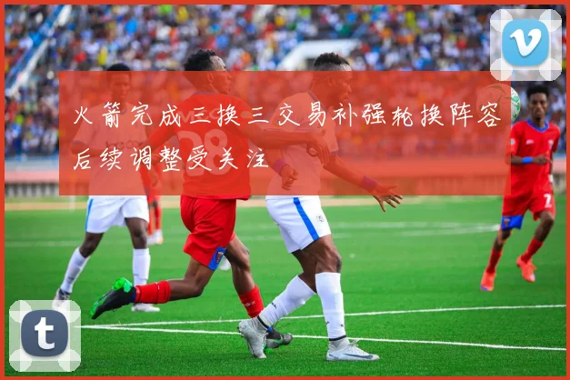 火箭完成三换三交易补强轮换阵容后续调整受关注