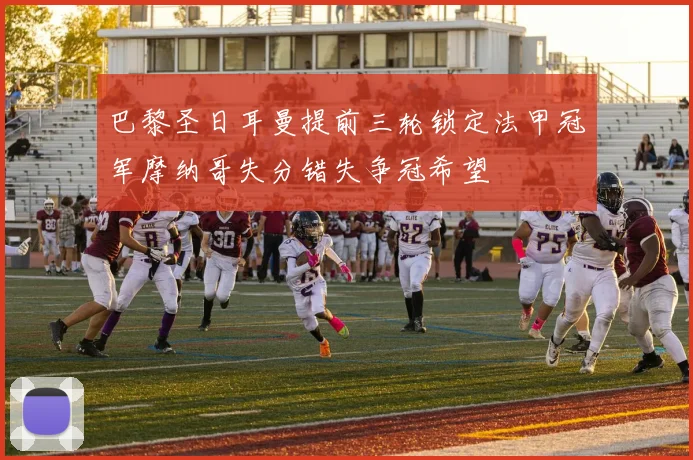 巴黎圣日耳曼提前三轮锁定法甲冠军摩纳哥失分错失争冠希望