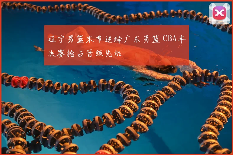 辽宁男篮末节逆转广东男篮 CBA半决赛抢占晋级先机