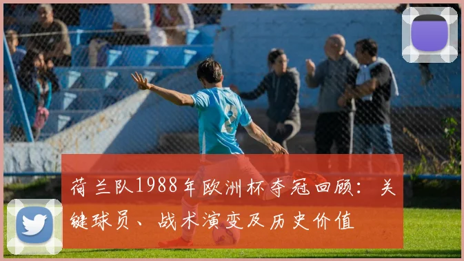 荷兰队1988年欧洲杯夺冠回顾：关键球员、战术演变及历史价值