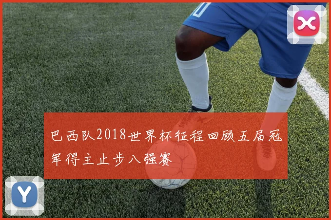 巴西队2018世界杯征程回顾五届冠军得主止步八强赛