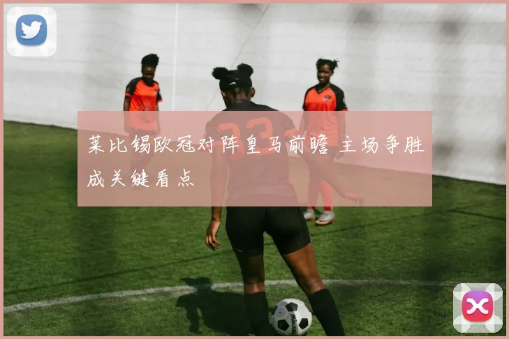 莱比锡欧冠对阵皇马前瞻 主场争胜成关键看点