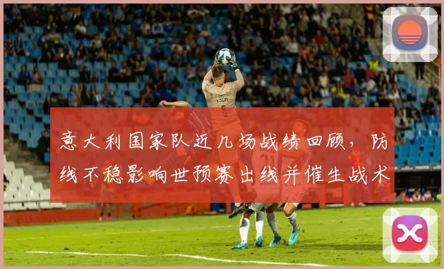 意大利国家队近几场战绩回顾，防线不稳影响世预赛出线并催生战术调整