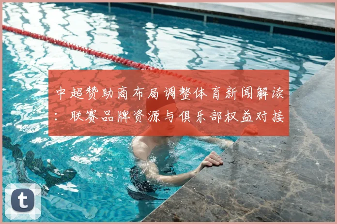 中超赞助商布局调整体育新闻解读：联赛品牌资源与俱乐部权益对接进展