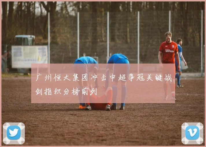 广州恒大集团冲击中超争冠关键战剑指积分榜前列