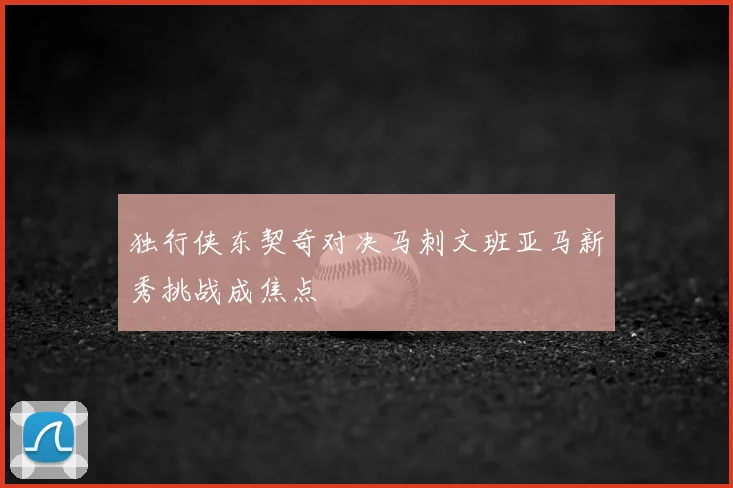 独行侠东契奇对决马刺文班亚马新秀挑战成焦点