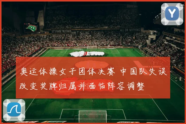 奥运体操女子团体决赛 中国队失误改变奖牌归属并面临阵容调整