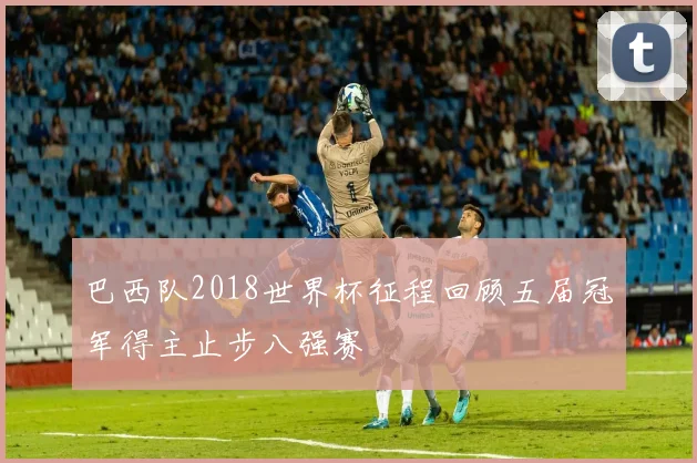 巴西队2018世界杯征程回顾五届冠军得主止步八强赛