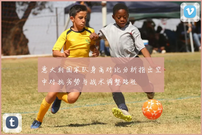 意大利国家队身高对比分析指出空中对抗劣势与战术调整路径