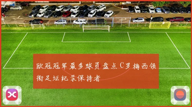欧冠冠军最多球员盘点 C罗梅西领衔足坛纪录保持者