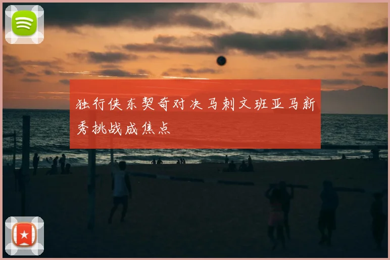 独行侠东契奇对决马刺文班亚马新秀挑战成焦点