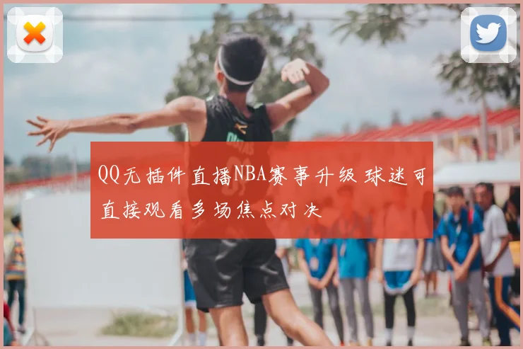QQ无插件直播NBA赛事升级 球迷可直接观看多场焦点对决