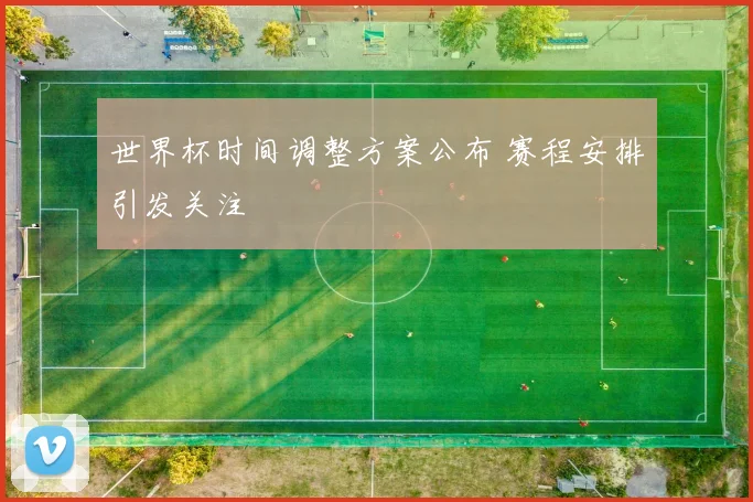 世界杯时间调整方案公布 赛程安排引发关注